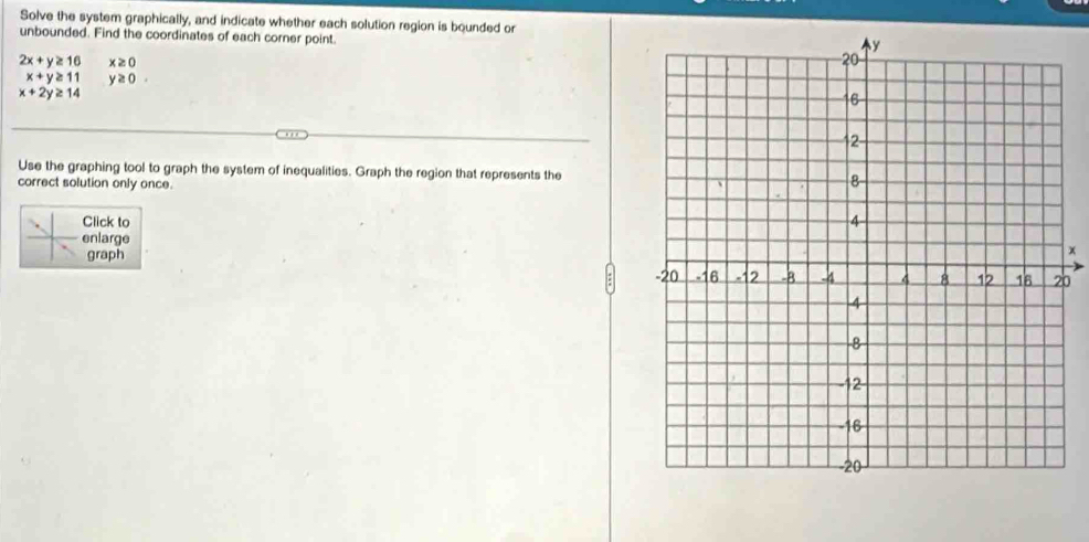 Solve the system graphically, and indicate whether each solution region is bounded or 
unbounded. Find the coordinates of each corner point.
2x+y≥ 16 x≥ 0
x+y≥ 11 y≥ 0.
x+2y≥ 14
Use the graphing tool to graph the system of inequalities. Graph the region that represents the 
correct solution only once. 
Click to 
enlarge 
graph x
b