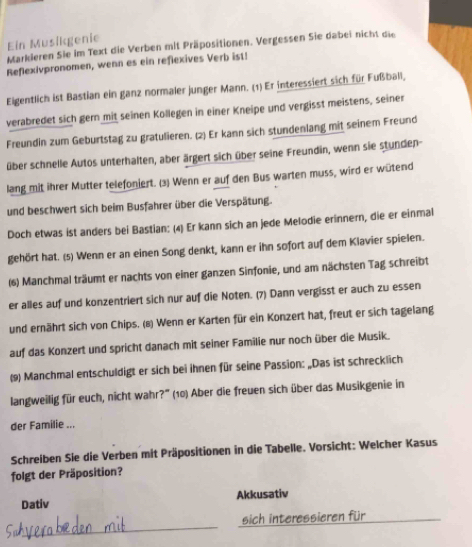 Markieren Sie im Text die Verben mit Präpositionen. Vergessen Sie dabei nicht die Ein Musikgenie
Reflexivpronomen, wenn es ein reflexives Verb ist!
Eigentlich ist Bastian ein ganz normaler junger Mann. (1) Er interessiert sich für Fußball,
verabredet sich gern mit seinen Kollegen in einer Kneipe und vergisst meistens, seiner
Freundin zum Geburtstag zu gratulieren. (2) Er kann sich stundenlang mit seinem Freund
über schnelle Autos unterhalten, aber ärgert sich über seine Freundin, wenn sie stunden-
lang mit ihrer Mutter telefoniert. (3) Wenn er auf den Bus warten muss, wird er wütend
und beschwert sich beim Busfahrer über die Verspätung.
Doch etwas ist anders bei Bastian: (4) Er kann sich an jede Melodie erinnern, die er einmal
gehört hat. (s) Wenn er an einen Song denkt, kann er ihn sofort auf dem Klavier spielen.
(6) Manchmal träumt er nachts von einer ganzen Sinfonie, und am nächsten Tag schreibt
er alles auf und konzentriert sich nur auf die Noten. (7) Dann vergisst er auch zu essen
und ernährt sich von Chips. (8) Wenn er Karten für ein Konzert hat, freut er sich tagelang
auf das Konzert und spricht danach mit seiner Familie nur noch über die Musik.
(9) Manchmal entschuldigt er sich bei ihnen für seine Passion: „Das ist schrecklich
langweilig für euch, nicht wahr?'' (10) Aber die freuen sich über das Musikgenie in
der Familie ...
Schreiben Sie die Verben mit Präpositionen in die Tabelle. Vorsicht: Welcher Kasus
folgt der Präposition?
Dativ Akkusativ
_
sich interessieren für