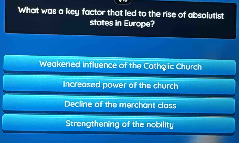 What was a key factor that led to the rise of absolutist
states in Europe?
Weakened influence of the Cathqlic Church
Increased power of the church
Decline of the merchant class
Strengthening of the nobility