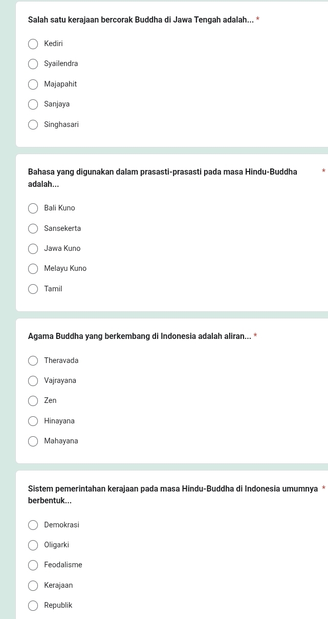 Salah satu kerajaan bercorak Buddha di Jawa Tengah adalah... *
Kediri
Syailendra
Majapahit
Sanjaya
Singhasari
Bahasa yang digunakan dalam prasasti-prasasti pada masa Hindu-Buddha
adalah...
Bali Kuno
Sansekerta
Jawa Kuno
Melayu Kuno
Tamil
Agama Buddha yang berkembang di Indonesia adalah aliran... *
Theravada
Vajrayana
Zen
Hinayana
Mahayana
Sistem pemerintahan kerajaan pada masa Hindu-Buddha di Indonesia umumnya *
berbentuk...
Demokrasi
Oligarki
Feodalisme
Kerajaan
Republik