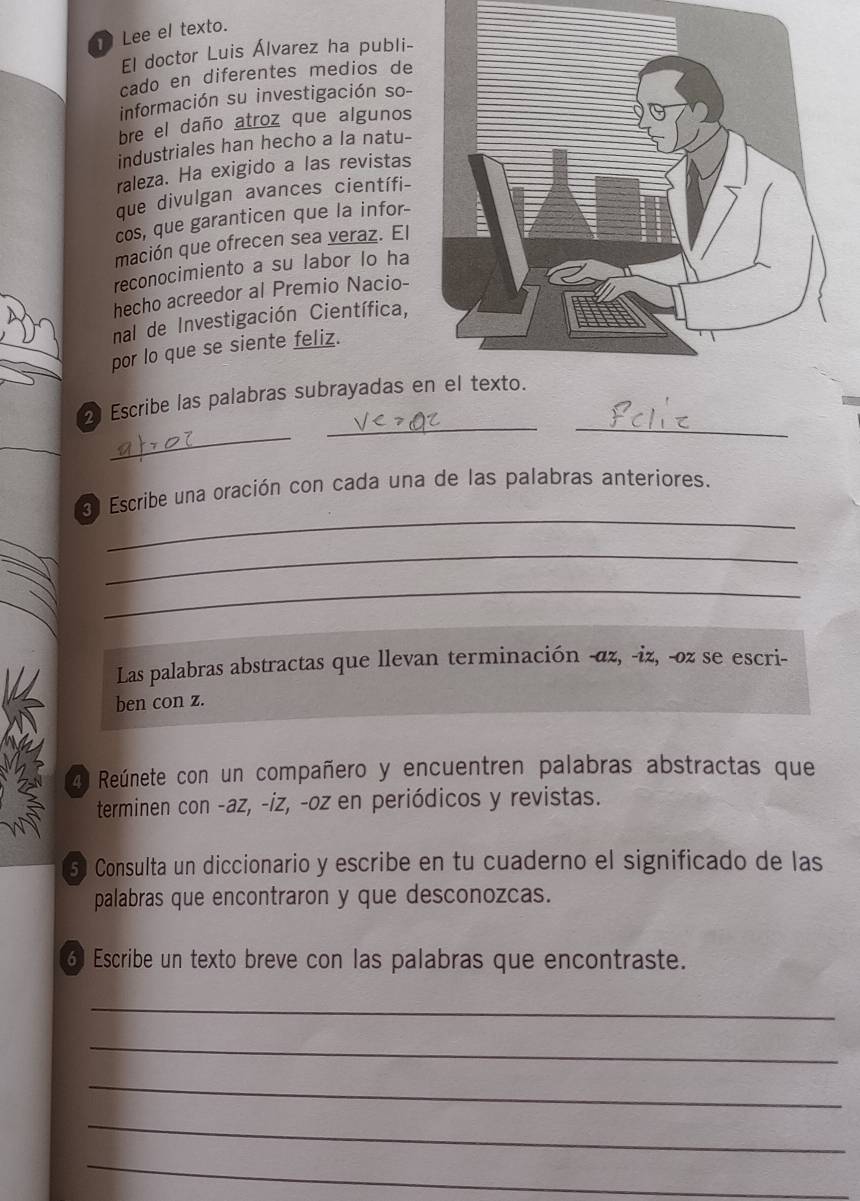 Lee el texto. 
El doctor Luis Álvarez ha publi- 
cado en diferentes medios de 
información su investigación so- 
bre el daño atroz que algunos 
industriales han hecho a la natu- 
raleza. Ha exigido a las revistas 
que divulgan avances científi- 
cos, que garanticen que la infor- 
mación que ofrecen sea veraz. El 
reconocimiento a su labor lo ha 
hecho acreedor al Premio Nacio- 
nal de Investigación Científica, 
por lo que se siente feliz. 
__ 
_ 
Escribe las palabras subrayadas e 
_ 
Escribe una oración con cada una de las palabras anteriores. 
_ 
_ 
Las palabras abstractas que llevan terminación -αz, -iz, -oz se escri- 
ben con z. 
4 Reúnete con un compañero y encuentren palabras abstractas que 
terminen con -az, -iz, -oz en periódicos y revistas. 
5 Consulta un diccionario y escribe en tu cuaderno el significado de las 
palabras que encontraron y que desconozcas. 
6 Escribe un texto breve con las palabras que encontraste. 
_ 
_ 
_ 
_ 
_