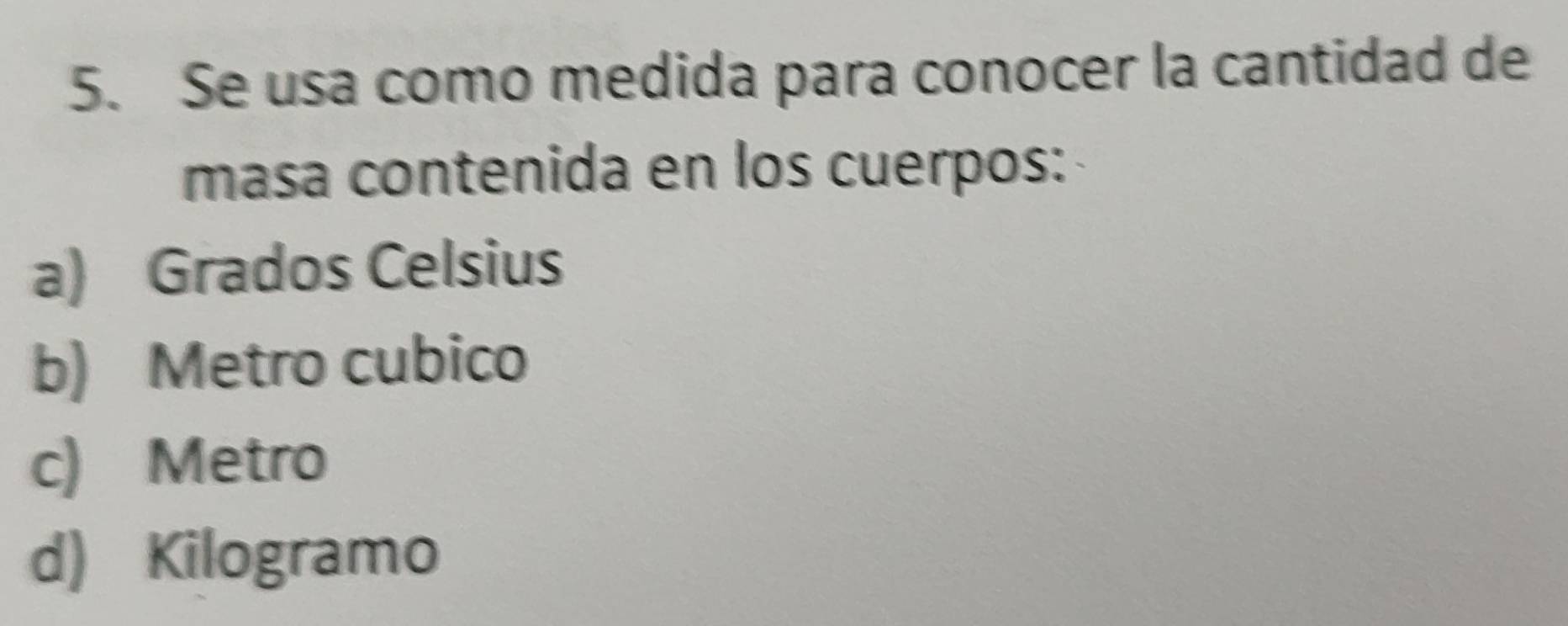 Se usa como medida para conocer la cantidad de
masa contenida en los cuerpos:
a) Grados Celsius
b) Metro cubico
c) Metro
d) Kilogramo