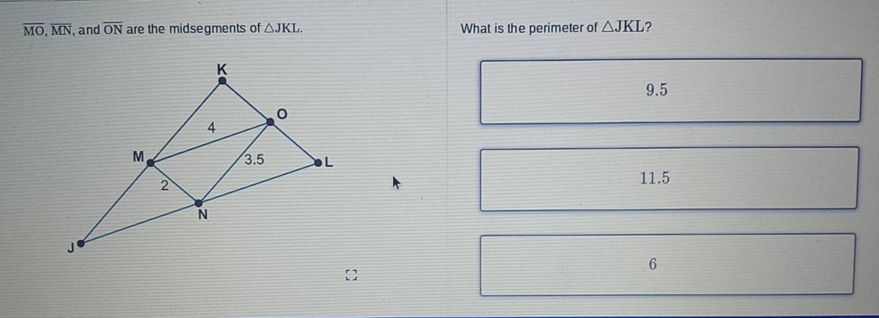 overline MO, overline MN , and overline ON are the midsegments of △ JKL. What is the perimeter of △ JKL ?
9.5
11.5
6