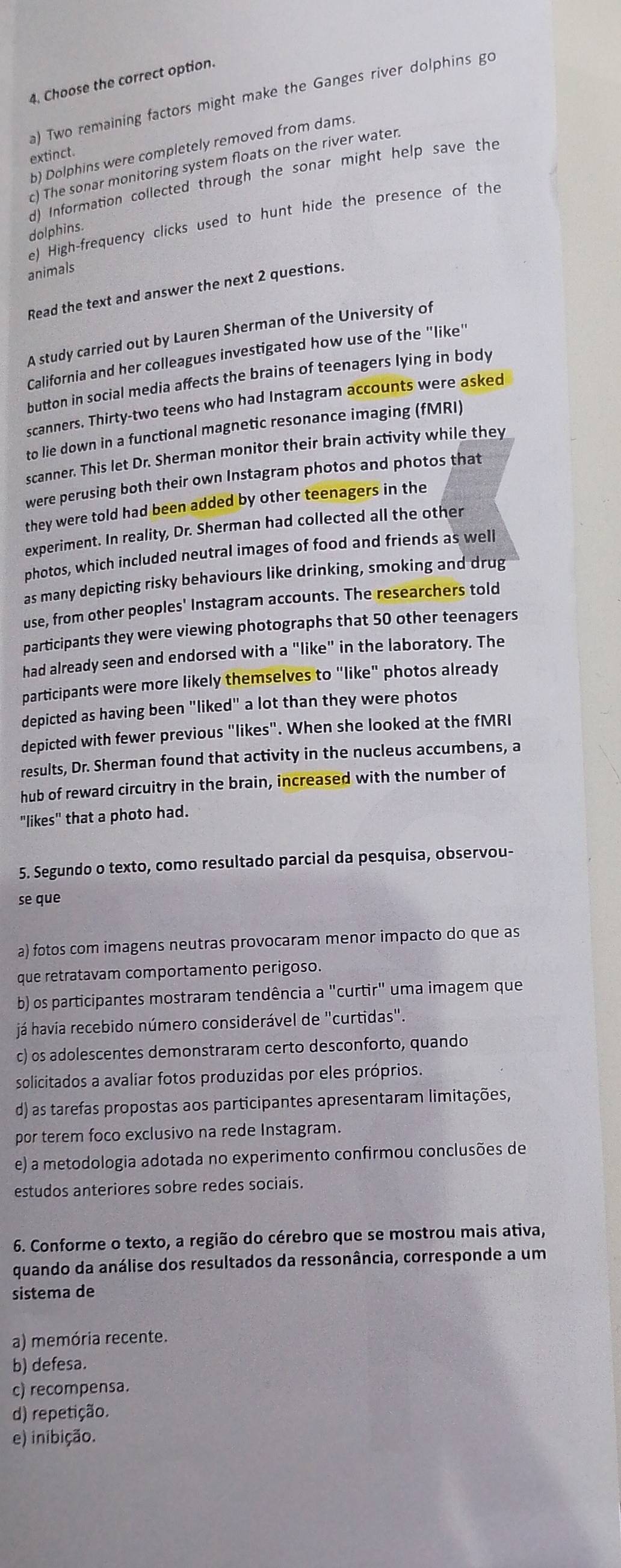 4, Choose the correct option.
a) Two remaining factors might make the Ganges river dolphins go
b) Dolphins were completely removed from dams.
extinct.
c) The sonar monitoring system floats on the river water.
d) Information collected through the sonar might help save the
e) High-frequency clicks used to hunt hide the presence of the
dolphins.
animals
Read the text and answer the next 2 questions.
A study carried out by Lauren Sherman of the University of
California and her colleagues investigated how use of the "like"
button in social media affects the brains of teenagers lying in body
scanners. Thirty-two teens who had Instagram accounts were asked
to lie down in a functional magnetic resonance imaging (fMRI)
scanner. This let Dr. Sherman monitor their brain activity while they
were perusing both their own Instagram photos and photos that
they were told had been added by other teenagers in the
experiment. In reality, Dr. Sherman had collected all the other
photos, which included neutral images of food and friends as well
as many depicting risky behaviours like drinking, smoking and drug
use, from other peoples' Instagram accounts. The researchers told
participants they were viewing photographs that 50 other teenagers
had already seen and endorsed with a "like" in the laboratory. The
participants were more likely themselves to "like" photos already
depicted as having been "liked" a lot than they were photos
depicted with fewer previous "likes". When she looked at the fMRI
results, Dr. Sherman found that activity in the nucleus accumbens, a
hub of reward circuitry in the brain, increased with the number of
"likes" that a photo had.
5. Segundo o texto, como resultado parcial da pesquisa, observou-
se que
a) fotos com imagens neutras provocaram menor impacto do que as
que retratavam comportamento perigoso.
b) os participantes mostraram tendência a "curtir" uma imagem que
já havía recebido número considerável de "curtidas".
c) os adolescentes demonstraram certo desconforto, quando
solicitados a avaliar fotos produzidas por eles próprios.
d) as tarefas propostas aos participantes apresentaram limitações,
por terem foco exclusivo na rede Instagram.
e) a metodologia adotada no experimento confirmou conclusões de
estudos anteriores sobre redes sociais.
6. Conforme o texto, a região do cérebro que se mostrou mais ativa,
quando da análise dos resultados da ressonância, corresponde a um
sistema de
a) memória recente.
b) defesa.
c) recompensa.
d) repetição.
e) inibição.