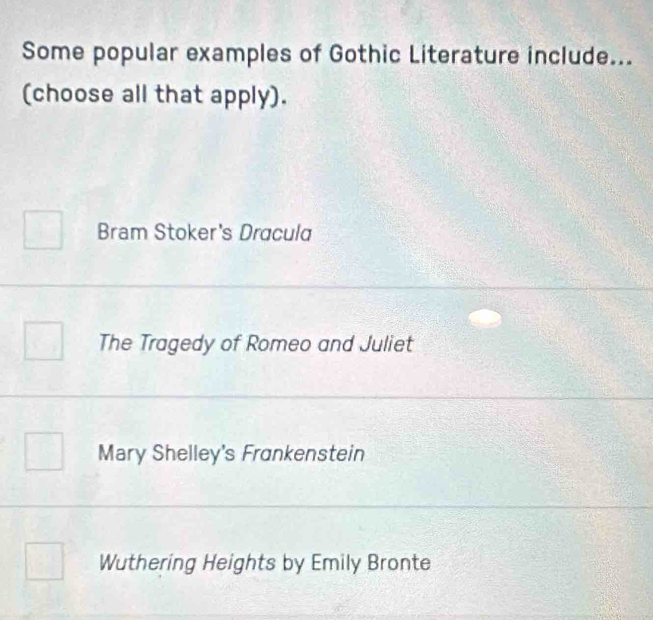 Some popular examples of Gothic Literature include...
(choose all that apply).
Bram Stoker's Dracula
The Tragedy of Romeo and Juliet
Mary Shelley's Frankenstein
Wuthering Heights by Emily Bronte