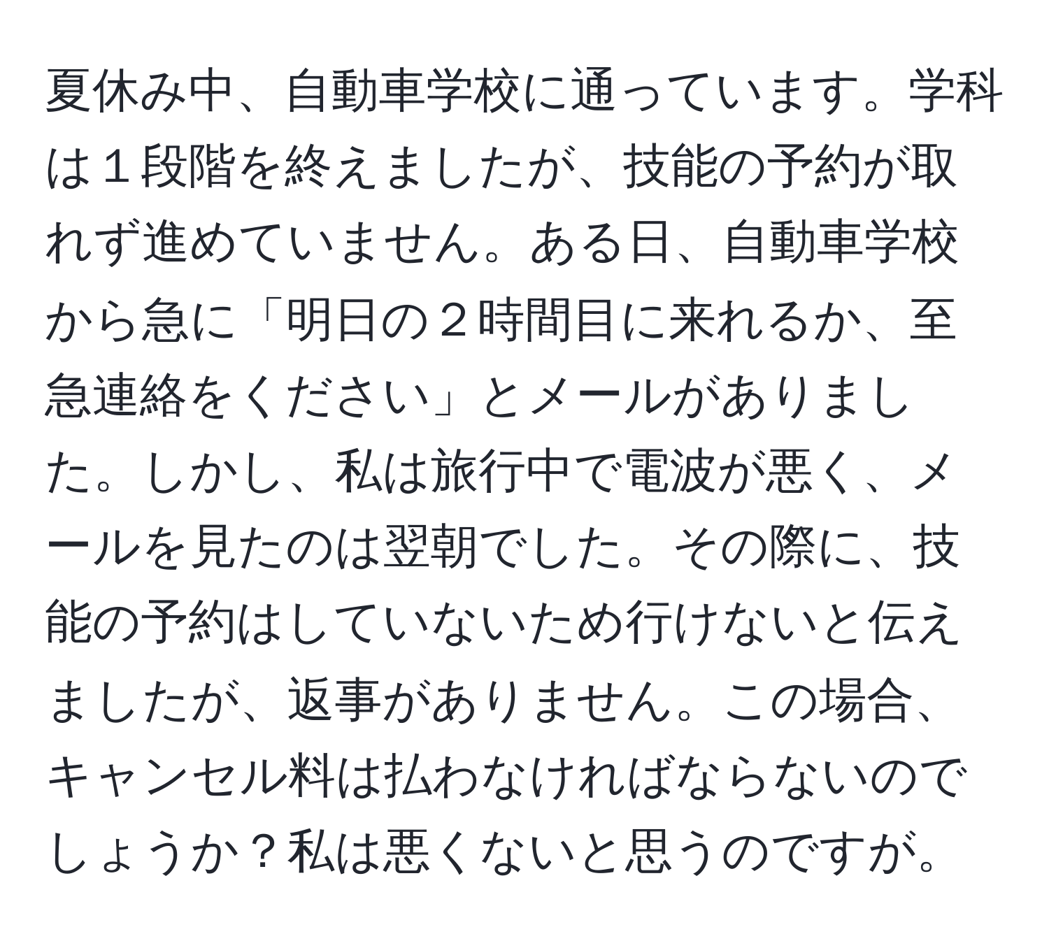 夏休み中、自動車学校に通っています。学科は１段階を終えましたが、技能の予約が取れず進めていません。ある日、自動車学校から急に「明日の２時間目に来れるか、至急連絡をください」とメールがありました。しかし、私は旅行中で電波が悪く、メールを見たのは翌朝でした。その際に、技能の予約はしていないため行けないと伝えましたが、返事がありません。この場合、キャンセル料は払わなければならないのでしょうか？私は悪くないと思うのですが。