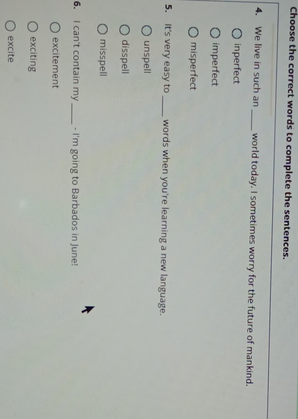 Choose the correct words to complete the sentences.
4. We live in such an_ world today. I sometimes worry for the future of mankind.
inperfect
imperfect
misperfect
5. It's very easy to _words when you're learning a new language.
unspell
disspell
misspell
6. I can't contain my _- I'm going to Barbados in June!
excitement
exciting
excite