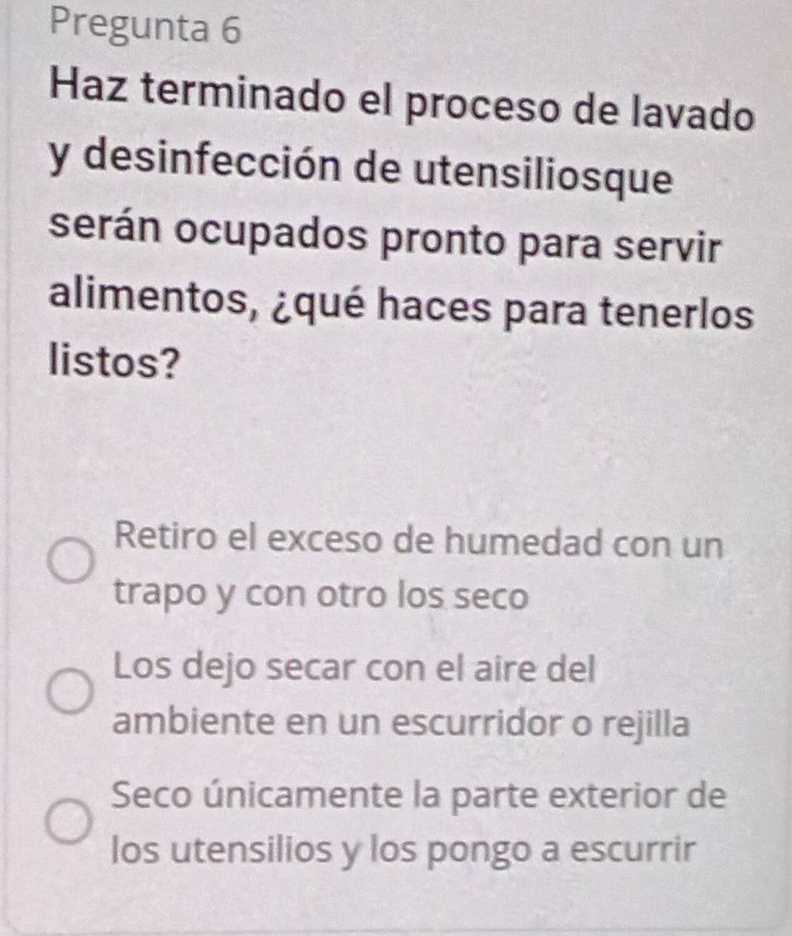 Pregunta 6
Haz terminado el proceso de lavado
y desinfección de utensiliosque
serán ocupados pronto para servir
alimentos, ¿qué haces para tenerlos
listos?
Retiro el exceso de humedad con un
trapo y con otro los seco
Los dejo secar con el aire del
ambiente en un escurridor o rejilla
Seco únicamente la parte exterior de
los utensilios y los pongo a escurrir