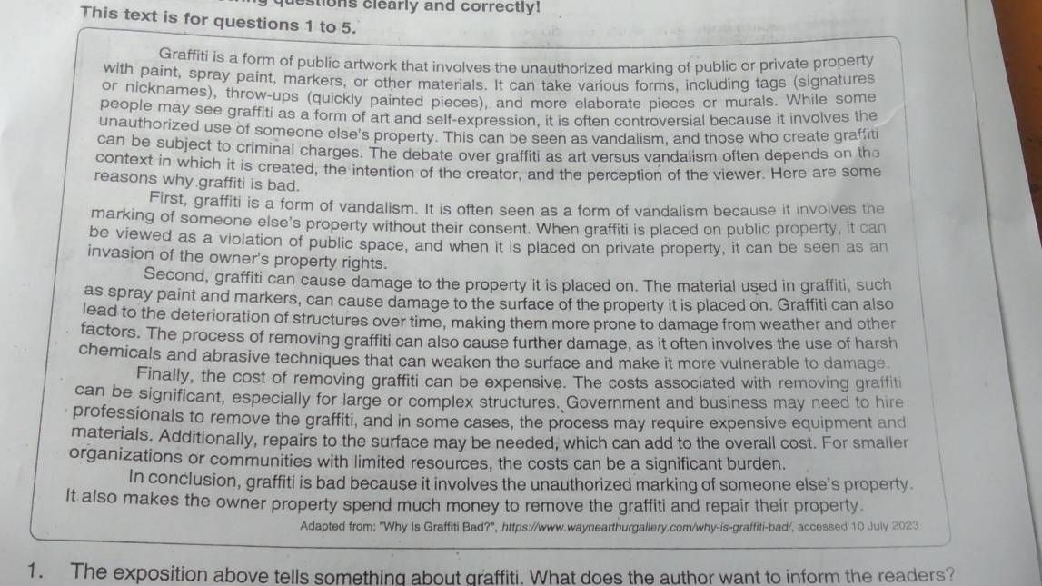 estions clearly and correctly!
This text is for questions 1 to 5.
Graffiti is a form of public artwork that involves the unauthorized marking of public or private property
with paint, spray paint, markers, or other materials. It can take various forms, including tags (signatures
or nicknames), throw-ups (quickly painted pieces), and more elaborate pieces or murals. While some
people may see graffiti as a form of art and self-expression, it is often controversial because it involves the
unauthorized use of someone else's property. This can be seen as vandalism, and those who create graffiti
can be subject to criminal charges. The debate over graffiti as art versus vandalism often depends on the
context in which it is created, the intention of the creator, and the perception of the viewer. Here are some
reasons why graffiti is bad.
First, graffiti is a form of vandalism. It is often seen as a form of vandalism because it involves the
marking of someone else's property without their consent. When graffiti is placed on public property, it can
be viewed as a violation of public space, and when it is placed on private property, it can be seen as an
invasion of the owner's property rights.
Second, graffiti can cause damage to the property it is placed on. The material used in graffiti, such
as spray paint and markers, can cause damage to the surface of the property it is placed on. Graffiti can also
lead to the deterioration of structures over time, making them more prone to damage from weather and other
factors. The process of removing graffiti can also cause further damage, as it often involves the use of harsh
chemicals and abrasive techniques that can weaken the surface and make it more vulnerable to damage.
Finally, the cost of removing graffiti can be expensive. The costs associated with removing graffiti
can be significant, especially for large or complex structures. Government and business may need to hire
professionals to remove the graffiti, and in some cases, the process may require expensive equipment and
materials. Additionally, repairs to the surface may be needed, which can add to the overall cost. For smaller
organizations or communities with limited resources, the costs can be a significant burden.
In conclusion, graffiti is bad because it involves the unauthorized marking of someone else's property.
It also makes the owner property spend much money to remove the graffiti and repair their property.
Adapted from: "Why Is Graffiti Bad?", https://www.waynearthurgallery.com/why-is-graffiti-bad/, accessed 10 July 2023
1. The exposition above tells something about graffiti. What does the author want to inform the readers?