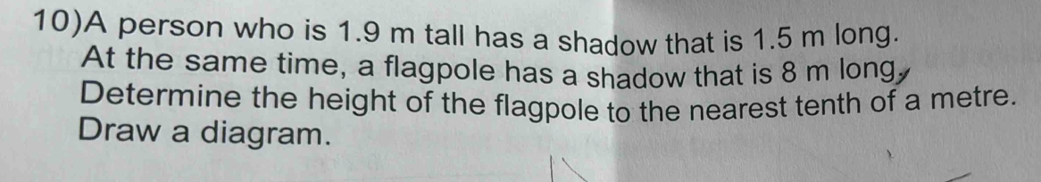 10)A person who is 1.9 m tall has a shadow that is 1.5 m long. 
At the same time, a flagpole has a shadow that is 8 m long, 
Determine the height of the flagpole to the nearest tenth of a metre. 
Draw a diagram.