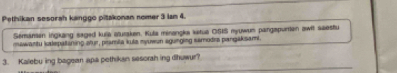 Pethikan sesorah kanggo pitakonan nomer 3 lan 4. 
Semanen ingkang saged kula aturaken. Kula minangka ketua OSIS nyuwum pangapurlen awit saestu 
mawantu kalepataning atur, pramila kula nyuwun agunging samodra pangaksami. 
3. Kalebu ing bagean apa pethikan sesorah ing dhuwur?