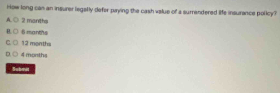 How long can an insurer legally defer paying the cash value of a surrendered life insurance policy?
A. 2 manths
B. 6 months
C 12 months
D 4 manths
Submit