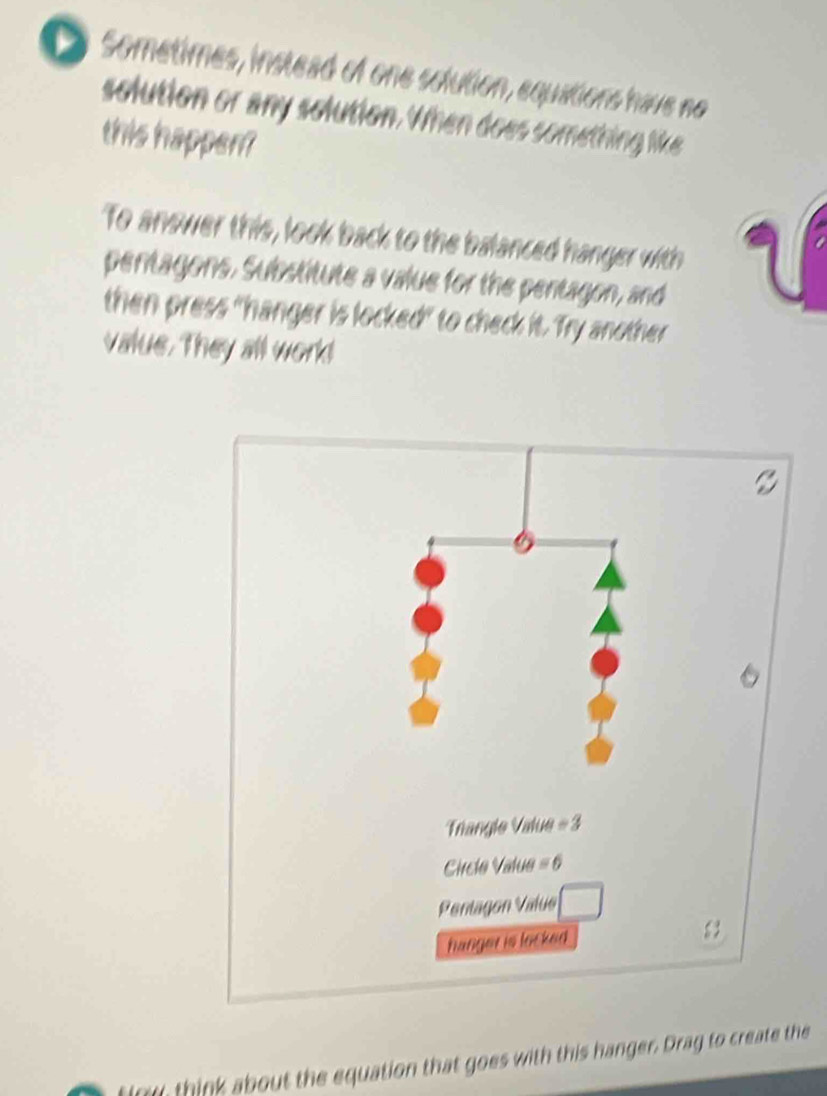 Sometimes, instead of one solution, equations have no
solution or any solution. When does something like
this happen?
To anower this, look back to the balanced hanger with
a   
pentagons. Substitute a value for the pentagon, and
a
then press "hanger is locked" to check it. Try another
value. They all work!
finy, think about the equation that goes with this hanger. Drag to create the