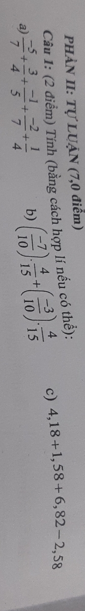 PHÀN II: Tự LUẠN (7,0 điểm) 
Câu 1: (2 điểm) Tính (bằng cách hợp lí nếu có thể): 
a)  (-5)/7 + 3/4 + (-1)/5 + (-2)/7 + 1/4  b) ( (-7)/10 ). 4/15 +( (-3)/10 ). 4/15 
c) 4,18+1,58+6,82-2,58