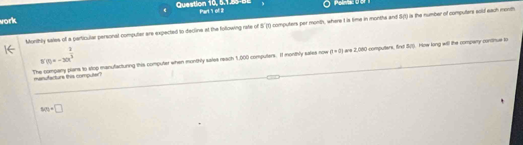 Question 10, 5.1.85-BE Points: 0 or1 
Part 1 of 2 
vork 
Monthly sales of a particular personal computer are expected to decline at the following rate of S'(t' ) computers per month, where t is time in months and S(t) is the number of computers sold each month
S'(t)=-30t^(frac 2)3
The company plans to stop manufacturing this computer when monthly sales reach 1,000 computers. If monthly sales now (t = 0) are 2,080 computers, find S(t). How long will the company continue to 
manufacture this computer?
S(t)=□