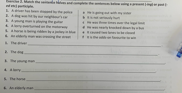 Match the sentence halves and complete the sentences below using a present (-ing) or past (-
ed etc) participle.
1. A driver has been stopped by the police a He is going out with my sister
2. A dog was hit by our neighbour's car b It is not seriously hurt
3. A young man is playing the guitar c He was three times over the legal limit
4. A lorry overturned on the motorway d He was nearly knocked down by a bus
5. A horse is being ridden by a jockey in blue e It caused two lanes to be closed
6. An elderly man was crossing the street f It is the odds-on favourite to win
1. The driver _.
2. The dog
_
.
3. The young man_
4. A lorry_
.
_
5. The horse
6. An elderly man_