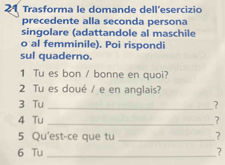 Trasforma le domande dell´esercizio 
precedente alla seconda persona 
singolare (adattandole al maschile 
o al femminile). Poi rispondi 
sul quaderno. 
1 Tu es bon / bonne en quoi? 
2 Tu es doué / e en anglais? 
3 Tu _? 
4 Tu _? 
5 Qu'est-ce que tu _2 
6 Tu _?