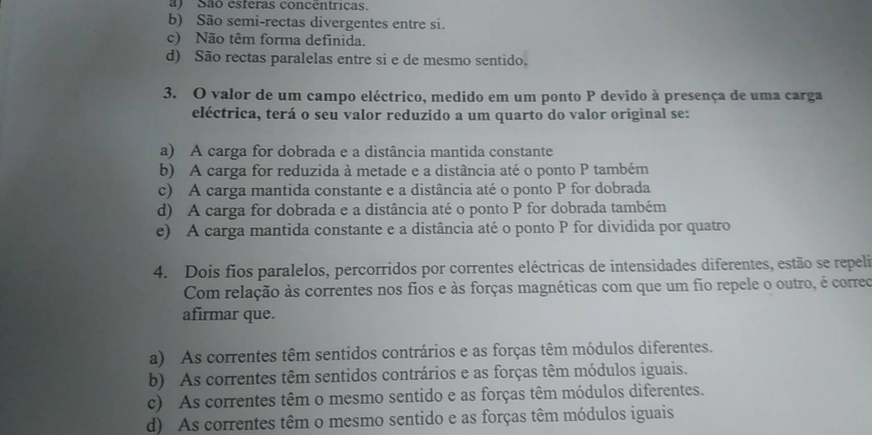 a) São esteras concentricas.
b) São semi-rectas divergentes entre si.
c) Não têm forma definida.
d) São rectas paralelas entre si e de mesmo sentido.
3. O valor de um campo eléctrico, medido em um ponto P devido à presença de uma carga
eléctrica, terá o seu valor reduzido a um quarto do valor original se:
a) A carga for dobrada e a distância mantida constante
b) A carga for reduzida à metade e a distância até o ponto P também
c) A carga mantida constante e a distância até o ponto P for dobrada
d) A carga for dobrada e a distância até o ponto P for dobrada também
e) A carga mantida constante e a distância até o ponto P for dividida por quatro
4. Dois fios paralelos, percorridos por correntes eléctricas de intensidades diferentes, estão se repeli
Com relação às correntes nos fios e às forças magnéticas com que um fio repele o outro, é correo
afirmar que.
a) As correntes têm sentidos contrários e as forças têm módulos diferentes.
b) As correntes têm sentidos contrários e as forças têm módulos iguais.
c) As correntes têm o mesmo sentido e as forças têm módulos diferentes.
d) As correntes têm o mesmo sentido e as forças têm módulos iguais