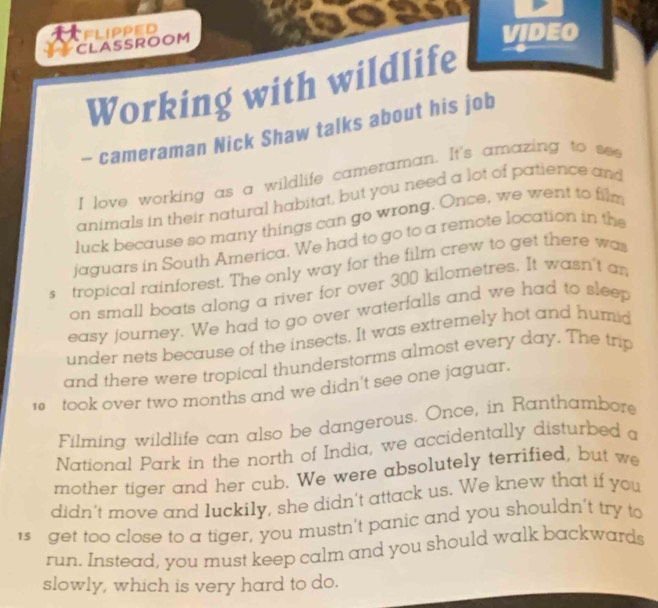 CLASSROOM FLIPPED 
VIDEO 
Working with wildlife 
- cameraman Nick Shaw talks about his job 
I love working as a wildlife cameraman. It's amazing to see 
animals in their natural habitat, but you need a lot of patience and 
luck because so many things can go wrong. Once, we went to film 
jaguars in South America. We had to go to a remote location in the 
s tropical rainforest. The only way for the film crew to get there was 
on small boats along a river for over 300 kilometres. It wasn't an 
easy journey. We had to go over waterfalls and we had to sleep 
under nets because of the insects. It was extremely hot and humid 
and there were tropical thunderstorms almost every day. The trip
10 took over two months and we didn't see one jaguar. 
Filming wildlife can also be dangerous. Once, in Ranthambore 
National Park in the north of India, we accidentally disturbed a 
mother tiger and her cub. We were absolutely terrified, but we 
didn’t move and luckily, she didn't attack us. We knew that if you 
1s get too close to a tiger, you mustn’t panic and you shouldn’t try to 
run. Instead, you must keep calm and you should walk backwards 
slowly, which is very hard to do.