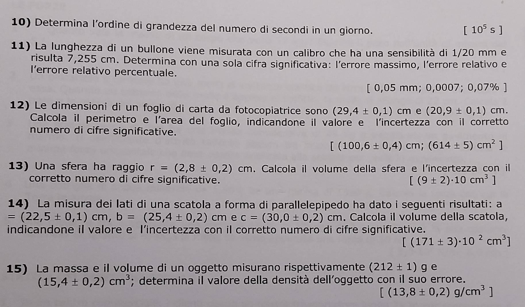 Determina l’ordine di grandezza del numero di secondi in un giorno.
[10^5s]
11) La lunghezza di un bullone viene misurata con un calibro che ha una sensibilità di 1/20 mm e
risulta 7,255 cm. Determina con una sola cifra significativa: l’errore massimo, l’errore relativo e
l’errore relativo percentuale.
[0,05mm;0,0007; 0,07% ]
12) Le dimensioni di un foglio di carta da fotocopiatrice sono (29,4± 0,1)cm e (20,9± 0,1)cm.
Calcola il perimetro e l'area del foglio, indicandone il valore e l'incertezza con il corretto
numero di cifre significative.
[(100,6± 0,4)cm;(614± 5)cm^2]
13) Una sfera ha raggio r=(2,8± 0,2)cm. Calcola il volume della sfera e l'incertezza con il
corretto numero di cifre significative. [(9± 2)· 10cm^3]
14) La misura dei lati di una scatola a forma di parallelepipedo ha dato i seguenti risultati: a
=(22,5± 0,1)cm,b=(25,4± 0,2)cm e c=(30,0± 0,2)cm. Calcola il volume della scatola,
indicandone il valore e I’incertezza con il corretto numero di cifre significative.
[(171± 3)· 10^2cm^3]
15) La massa e il volume di un oggetto misurano rispettivamente (212± 1)g e
(15,4± 0,2)cm^3; determina il valore della densità dell’oggetto con il suo errore.
[(13,8± 0,2)g/cm^3]