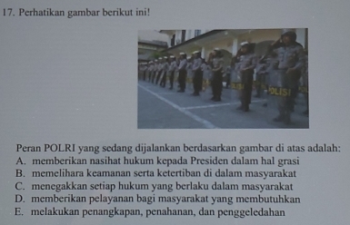 Perhatikan gambar berikut ini!
Peran POLRI yang sedang dijalankan berdasarkan gambar di atas adalah:
A. memberikan nasihat hukum kepada Presiden dalam hal grasi
B. memelihara keamanan serta ketertiban di dalam masyarakat
C. menegakkan setiap hukum yang berlaku dalam masyarakat
D. memberikan pelayanan bagi masyarakat yang membutuhkan
E. melakukan penangkapan, penahanan, dan penggeledahan