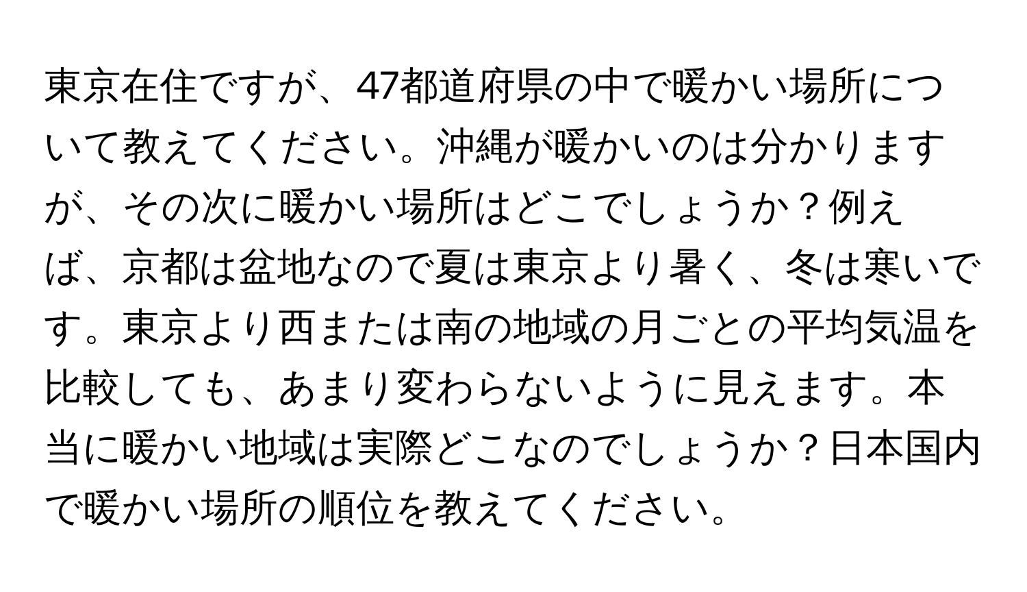 東京在住ですが、47都道府県の中で暖かい場所について教えてください。沖縄が暖かいのは分かりますが、その次に暖かい場所はどこでしょうか？例えば、京都は盆地なので夏は東京より暑く、冬は寒いです。東京より西または南の地域の月ごとの平均気温を比較しても、あまり変わらないように見えます。本当に暖かい地域は実際どこなのでしょうか？日本国内で暖かい場所の順位を教えてください。