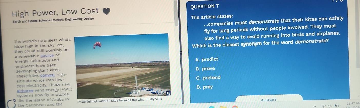 High Power, Low Cost QUESTION 7
Earth and Space Science Studies: Engineering Design The article states:
...companies must demonstrate that their kites can safely
The world's strongest windsfly for long periods without people involved. They must
blow high in the sky. Yet,also find a way to avoid running into birds and airplanes.
they could still possibly beWhich is the closest synonym for the word demonstrate?
a renewable source of
energy. Scientists and
engineers have beenA. predict
developing giant kites.
These kites convert high-B. prove
altitude winds into low-
C. pretend
cost electricity. These new
airborne wind energy (AWED. pray
systems now fly in places
like the island of Aruba in
the Caribbean and the Powerful high-altitude kites 
SURMIT