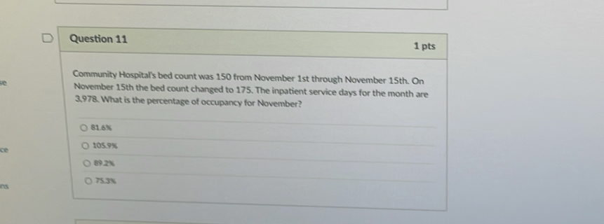Community Hospital's bed count was 150 from November 1st through November 15th. On
e November 15th the bed count changed to 175. The inpatient service days for the month are
3,978. What is the percentage of occupancy for November?
81.6%
105.9%
ce
89.2%
75.3%
ins