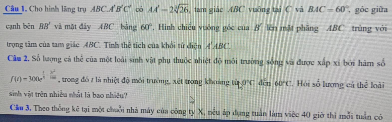 Cho hình lăng trụ ABC A'B'C' có AA'=2sqrt[3](26) , tam giác ABC vuông tại C và BAC=60° , góc giữa 
cạnh bhat enBB' và mặt đáy ABC bằng 60°. Hình chiếu vuông góc của B' lên mặt phăng ABC trùng với 
trọng tâm của tam giác ABC. Tính thể tích của khối tứ diện A ABC. 
Câu 2. Số lượng cá thể của một loài sinh vật phụ thuộc nhiệt độ môi trường sống và được xấp xỉ bởi hàm số
f(t)=300e^(frac t)5- 3t^2/100  , trong đó t là nhiệt độ môi trường, xét trong khoảng tin0°C đến 60°C 7. Hỏi số lượng cá thể loài 
sinh vật trên nhiều nhất là bao nhiêu? 
Câu 3. Theo thống kê tại một chuỗi nhà máy của công ty X, nếu áp dụng tuần làm việc 40 giờ thì mỗi tuần có