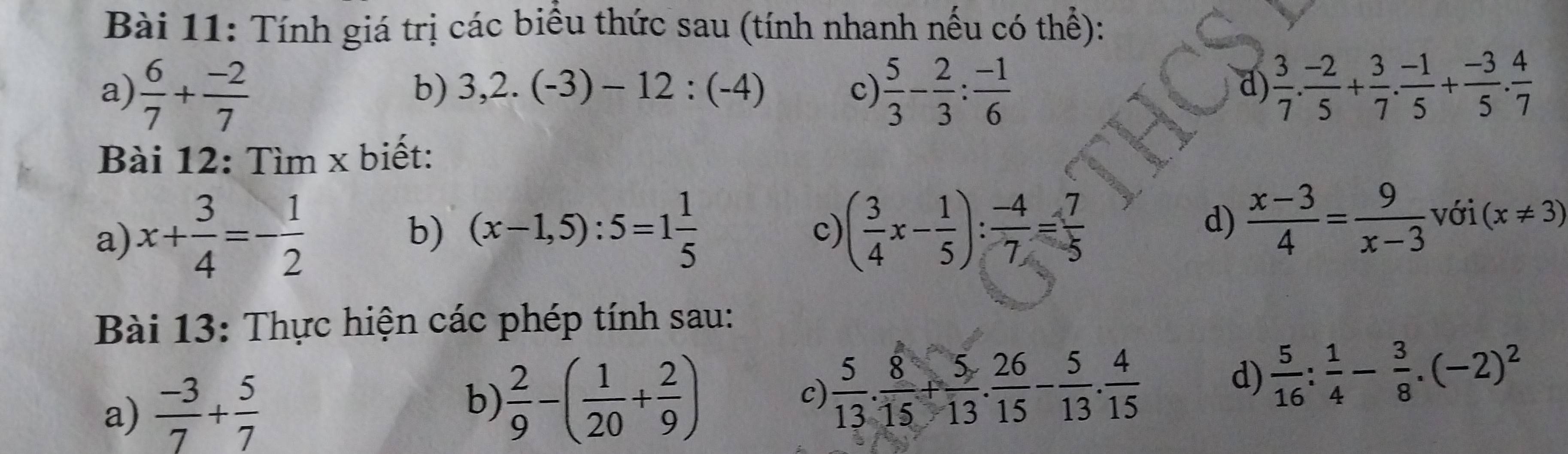 Tính giá trị các biều thức sau (tính nhanh nếu có thể): 
a)  6/7 + (-2)/7   5/3 - 2/3 : (-1)/6   3/7 . (-2)/5 + 3/7 . (-1)/5 + (-3)/5 . 4/7 
b) 3,2.(-3)-12:(-4) c) d) 
Bài 12: Tìm x biết: 
a) x+ 3/4 =- 1/2 
b) (x-1,5):5=1 1/5  ( 3/4 x- 1/5 ): (-4)/7 = 7/5 
c) 
d)  (x-3)/4 = 9/x-3  với (x!= 3)
Bài 13: Thực hiện các phép tính sau: 
a)  (-3)/7 + 5/7 
b)  2/9 -( 1/20 + 2/9 )
c)  5/13 . 8/15 + 5/13 . 26/15 - 5/13 . 4/15 
d)  5/16 : 1/4 - 3/8 .(-2)^2