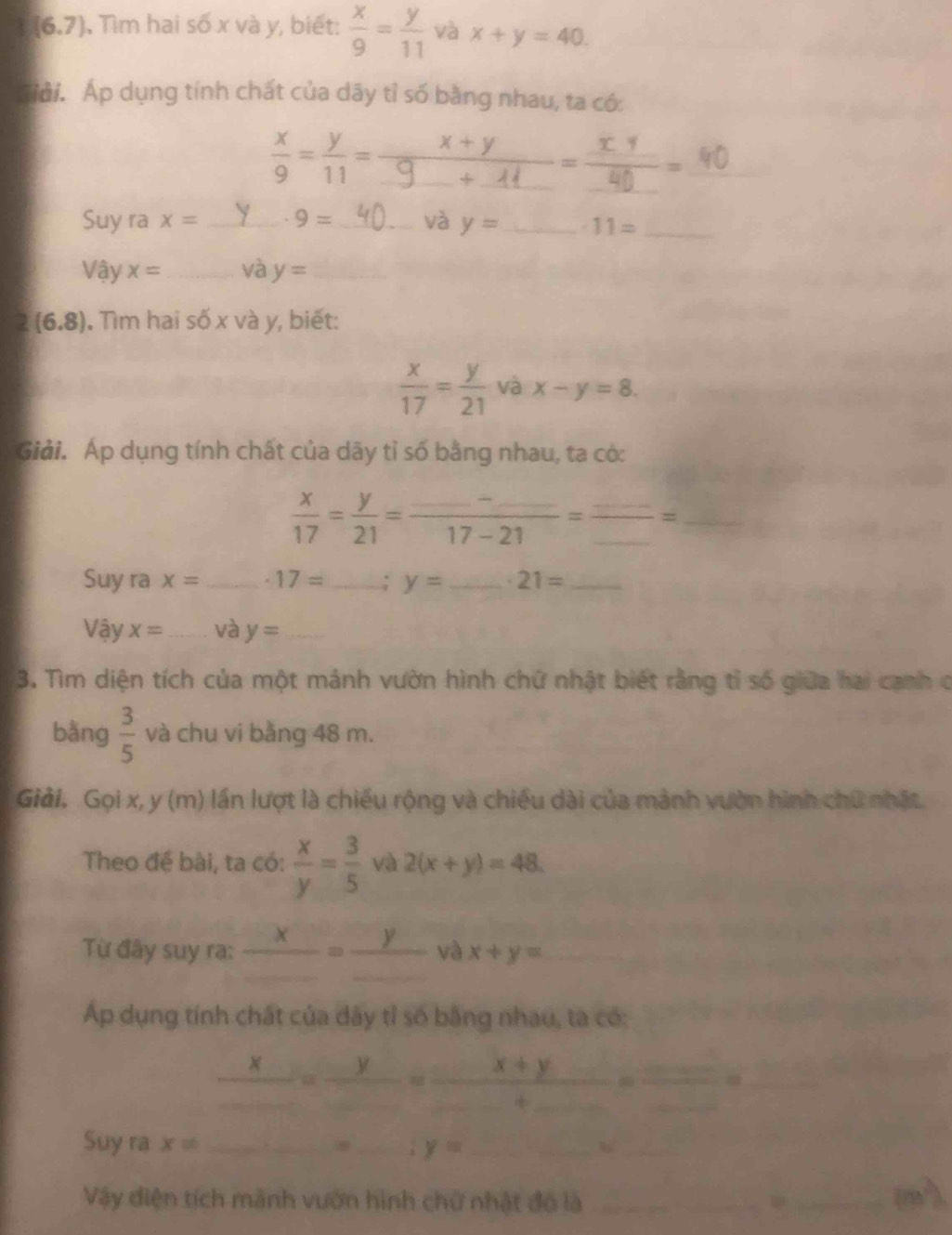 (6,7) Tìm hai số x và y, biết:  x/9 = y/11  và x+y=40. 
Giải. Áp dụng tính chất của dãy tỉ số bằng nhau, ta có: 
_ 
_
 x/9 = y/11 = _ □ 
Suy ra x= _ 9= _ và y= _ 11= _
Vhat ayx= _và y= _
2(6.8). Tìm hai số x và y, biết:
 x/17 = y/21  và x-y=8. 
Giải. Áp dụng tính chất của dãy tỉ số bằng nhau, ta có: 
_  x/17 = y/21 =frac _ -_ 17-21=frac _ _ =
Suy ra x= _ · 17= _ y= _ 21= _ 
Vậy x= _ và y= _ 
3. Tìm diện tích của một mảnh vườn hình chứ nhật biết rằng tỉ số giữa hai cạnh c 
bǎng  3/5  và chu vi bằng 48 m. 
Giải. Gọi x, y (m) lần lượt là chiếu rộng và chiều dài của mảnh vườn hình chữ nhật 
Theo đế bài, ta có:  x/y = 3/5  và 2(x+y)=48. 
Từ đây suy ra: _ x=frac y_  và x+y=
Áp dụng tính chất của dây tỉ số bằng nhau, ta có:
_ x_ =frac y_ =frac _ x+y_ +_ =  □ /□   a_ 
Suy ra x!= __ y= _ 
_ 
Vậy điện tích mãnh vườn hình chữ nhật đó là_ 
_ m^2