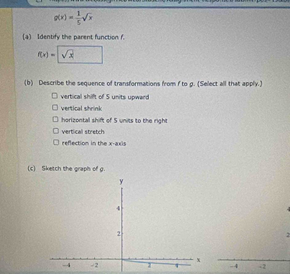 g(x)= 1/5 sqrt(x)
(a) Identify the parent function f.
f(x)= sqrt(x)
(b) Describe the sequence of transformations from f to g. (Select all that apply.)
vertical shift of 5 units upward
vertical shrink
horizontal shift of 5 units to the right
vertical stretch
reflection in the x-axis
(c) Sketch the graph of g.
2
-4 - 2