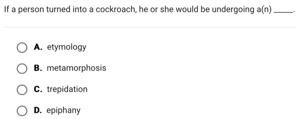 If a person turned into a cockroach, he or she would be undergoing a(n) _.
A. etymology
B. metamorphosis
C. trepidation
D. epiphany