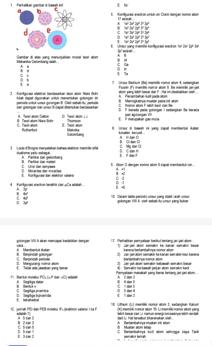 Perhatikan gambar di bawah ini! E 5s
5. Konfigurasi electron untuk ion Clorin dengan nomor atom
17 adalah ...
1s^22s^22p^43^23p^5
1s^22s^22p^43^23p^4
C. 1s^22s^22p^43^23p^6
D. 1s^22s^22p^43^23p^3
E 1s^22s^22p^43^23p^2
6. Unsur yang memiliki konfigurasi electron 1s^22s^2 2pª 3s^2
3_□  p¹ adalah...
Gambar di atas yang menunjukkan model teori atom A B
Mekanika Gelombang ialah... B. Al
C. Ga
A a D. In
B. d E Ta
C. c
D. b
E e 7. Unsur Berilium (Be) memiliki nomor atom 4, sedangkan
Fluorin (F) memiliki nomor atom 9. Be memiliki jari-jari
atom yang lebih besar dari F . Hal ini disebabkan oleh....
2. Konfigurasi elektron berdasarkan teori atom Niels Bohr A. Penambahan kulit pada atom
tidak dapat digunakan untuk menentukan golongan dn B. Meningkatnya muatan pada inti atom
periode untuk unsur golongan B. Oleh sebab itu, periode C. Nomor atom F lebih kecil dari Be
dan golongan dari unsur B dapat ditentukan berdasarkan D. F berada pada golongan I sedangkan Be berada
A Teori atom Dalton D. Teori atom J.J pad agolongan VII
B. Teori atom Niels Bohr Thomson E. F merupakan gas mulia
C. Teori atom E. Teori atom 8. Unsur di bawah ini yang dapat membentuk ikatan
Rutherford Meknika kovalen, kecuali...
Gelombang A. H dan O
B. Cl dan Cl
3. Louis d'Broglie menyatakan bahwa elektron memiliki sifat C. Mg dan Cl
dualisme yaitu sebagai... E. F dan F D. C dan H
A. Partikel dan gelombang
B. Partikel dan materi 9. Atom O dengan nomor atom 9 dapat membentuk ion...
C. Unsr dan senyawa
D. Molaritas dan molalitas A +1
E. Konfigurasi dan elektron valensi C. -2 B. +2
4. Konfigurasi electron terakhir dari Ca adalah… E. +5 D. -1
A. 3p'
B. 4s^2
C. 4d^5 10. Dalam table periodic unsur yang stabil ialah unsur
D. 3p^6
golongan VIII A. oeh sebab itu unsur yang bukan
golongan VIII A akan mencapai kestabilan dengan 17. Perhatikan pernyataan berikut tentang jari-jari atom :
cara... 1) Jari-jari atom semakin ke kanan semakin besar
A. Membentuk ikatan karena bertambahnya nomor atom
B. Berpindah golongan 2) Jari-jari atom semakin ke kanan semakin keci karena
C. Berpindah periode bertambahnya nomor atom
D. Mengurangi nomor atom 3) Jari-jari atom semakin kebawah semakin besar
E. Tidak ada jawaban yang benar 4) Semakin ke bawah jarijari atom semakin kecil
Pernyataan manakah yang benar tentang jari-jari atom...
11. Bentuk molekul PC_5(_15Pdan_17Cl) adalah A 2 dan 3
A. Segitiga datar B. 4 dan 5
B. Bentuk v C. 1 dan 5
C. Segitiga piramida D. 5 dan 4
D. Segitiga bipiramida E. 1 dan 3
E. tetrahedral
18. Lithium (Li) memiliki nomor atom 3, sedangkan Kalium
12. jumlah PEI dan PEB molekul IF_3 (elektron valensi I da F (K) memiliki nomor atom 19. Li memiliki nomor atom yang
adalah 7) lebih besar dari Li, namun energi ionisasinya lebih rendah
A. 5 dan 2 dari Li, Hal tersebut dikarenakan oleh..
B. 2 dan 3 A Bertambahnya muatan inti atom
C. 5 dan 0 B. Muatan atom tetap
D. 5 dan 1 C. Bertambahnya kulit atom sehingga daya Tarik
E. 3 dan 2 semakin lemah