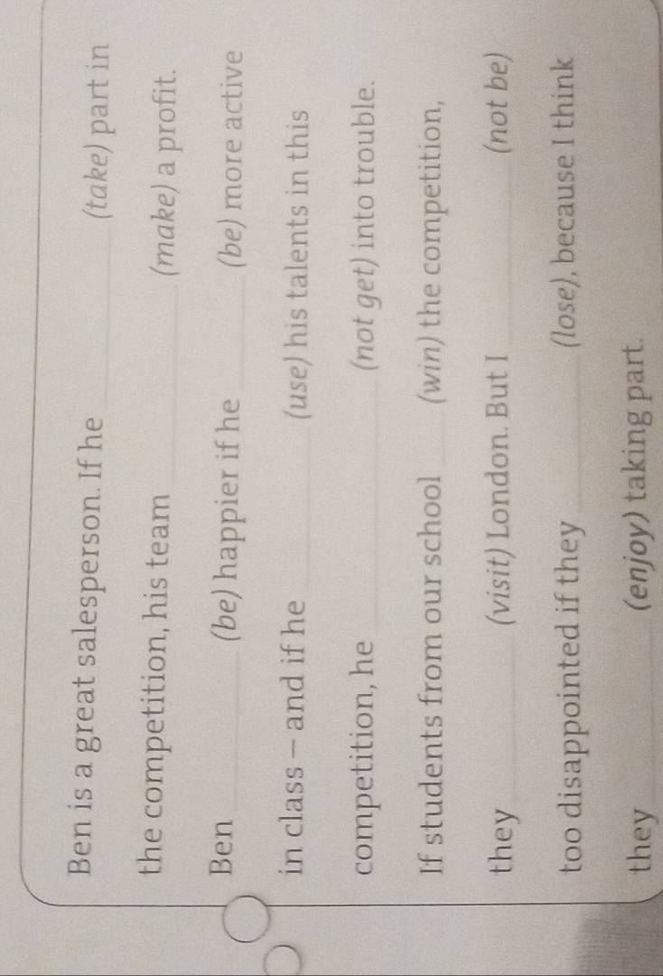 Ben is a great salesperson. If he _(take) part in 
the competition, his team _(make) a profit. 
Ben _(be) happier if he _(be) more active 
in class - and if he _(use) his talents in this 
competition, he _(not get) into trouble. 
If students from our school _(win) the competition, 
they_ (visit) London. But I _(not be) 
too disappointed if they _(lose), because I think 
they_ (enjoy) taking part.