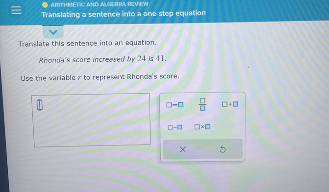 ARITHMETIC AND ALGEBRA REVIEW 
Translating a sentence into a one-step equation 
Translate this sentence into an equation. 
Rhonda's score increased by 24 is 41. 
Use the variable r to represent Rhonda's score.
□ =□  □ /□   □ +□
□ -□ □ * □
×