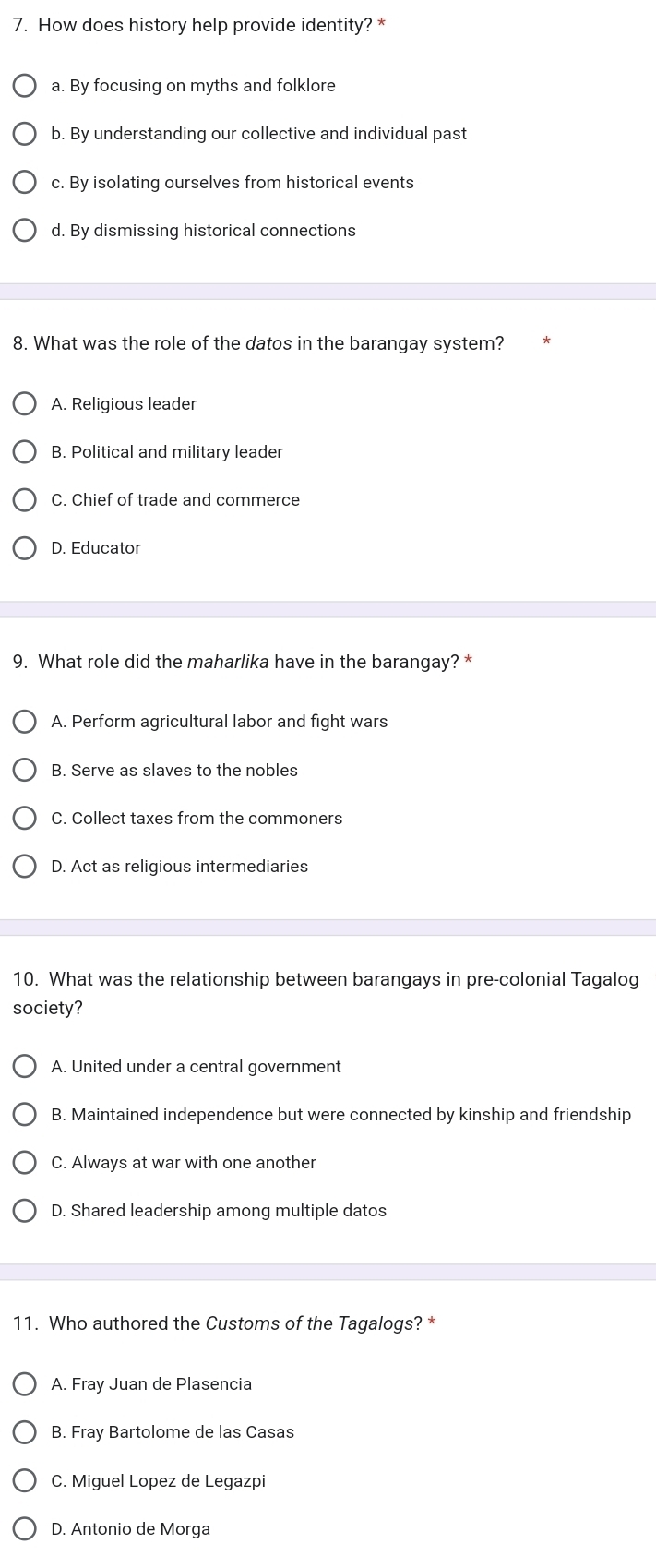 How does history help provide identity? *
a. By focusing on myths and folklore
b. By understanding our collective and individual past
c. By isolating ourselves from historical events
d. By dismissing historical connections
8. What was the role of the datos in the barangay system?
A. Religious leader
B. Political and military leader
C. Chief of trade and commerce
D. Educator
9. What role did the maharlika have in the barangay? *
A. Perform agricultural labor and fight wars
B. Serve as slaves to the nobles
C. Collect taxes from the commoners
D. Act as religious intermediaries
10. What was the relationship between barangays in pre-colonial Tagalog
society?
A. United under a central government
B. Maintained independence but were connected by kinship and friendship
C. Always at war with one another
D. Shared leadership among multiple datos
11. Who authored the Customs of the Tagalogs? *
A. Fray Juan de Plasencia
B. Fray Bartolome de las Casas
C. Miguel Lopez de Legazpi
D. Antonio de Morga