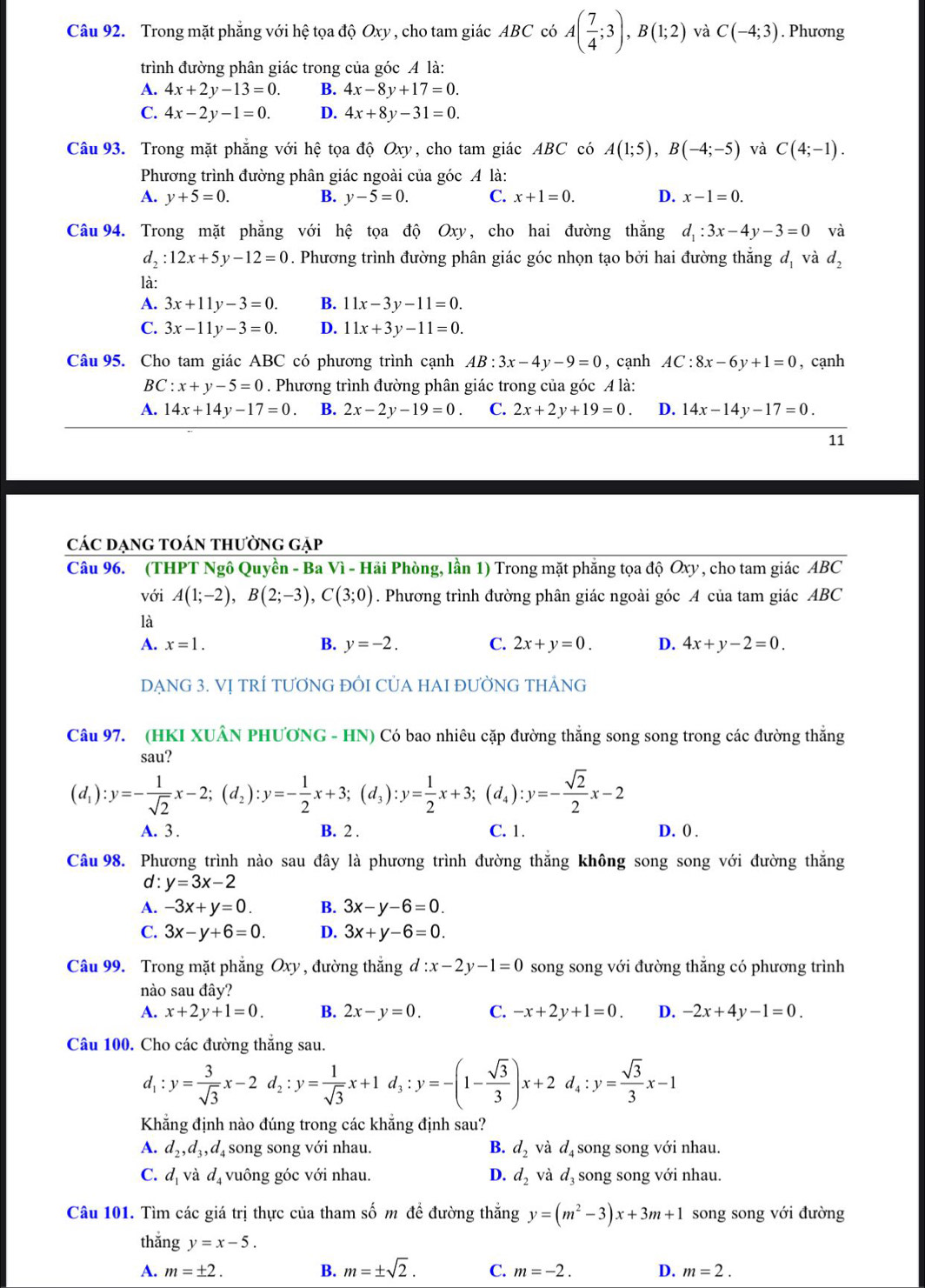 Trong mặt phẳng với hệ tọa độ Oxy , cho tam giác ABC có A( 7/4 ;3),B(1;2) và C(-4;3). Phương
trình đường phân giác trong của góc A là:
A. 4x+2y-13=0. B. 4x-8y+17=0.
C. 4x-2y-1=0. D. 4x+8y-31=0.
Câu 93. Trong mặt phẳng với hệ tọa độ Oxy, cho tam giác ABC có A(1;5),B(-4;-5) và C(4;-1).
Phương trình đường phân giác ngoài của góc A là:
A. y+5=0. B. y-5=0. C. x+1=0. D. x-1=0.
Câu 94. Trong mặt phẳng với hệ tọa độ Oxy, cho hai đường thắng d_1:3x-4y-3=0 và
d_2:12x+5y-12=0. Phương trình đường phân giác góc nhọn tạo bởi hai đường thắng đ, và d_2
là:
A. 3x+11y-3=0. B. 11x-3y-11=0.
C. 3x-11y-3=0. D. 11x+3y-11=0.
Câu 95. Cho tam giác ABC có phương trình cạnh AB:3x-4y-9=0 , cạnh AC:8x-6y+1=0 , cạnh
BC :x+y-5=0. Phương trình đường phân giác trong của góc A là:
A. 14x+14y-17=0 B. 2x-2y-19=0. C. 2x+2y+19=0. D. 14x-14y-17=0.
11
các đạng toán thường gặp
Câu 96. (THPT Ngô Quyền - Ba Vì - Hải Phòng, lần 1) Trong mặt phẳng tọa độ Oxy , cho tam giác. overline ABC
với A(1;-2),B(2;-3),C(3;0). Phương trình đường phân giác ngoài góc A của tam giác ABC
là
A. x=1. B. y=-2. C. 2x+y=0. D. 4x+y-2=0.
DẠNG 3. VỊ TRÍ TƯƠNG ĐỒI CỦA HAI ĐƯỜNG THẢNG
Câu 97. (HKI XUÂN PHƯƠNG - HN) Có bao nhiêu cặp đường thắng song song trong các đường thắng
sau?
(d_1):y=- 1/sqrt(2) x-2;(d_2):y=- 1/2 x+3;(d_3):y= 1/2 x+3;(d_4):y=- sqrt(2)/2 x-2
A. 3 . B. 2 . C. 1. D. 0 .
Câu 98. Phương trình nào sau đây là phương trình đường thắng không song song với đường thắng
d: y=3x-2
A. -3x+y=0. B. 3x-y-6=0.
C. 3x-y+6=0. D. 3x+y-6=0.
Câu 99. Trong mặt phẳng Oxy , đường thắng d : :x-2y-1=0 song song với đường thẳng có phương trình
nào sau đây?
A. x+2y+1=0. B. 2x-y=0. C. -x+2y+1=0. D. -2x+4y-1=0.
Câu 100. Cho các đường thắng sau.
d_1:y= 3/sqrt(3) x-2d_2:y= 1/sqrt(3) x+1d_3:y=-(1- sqrt(3)/3 )x+2d_4:y= sqrt(3)/3 x-1
Khẳng định nào đúng trong các khẳng định sau?
A. d_2,d_3,d_4 song song với nhau. B. d_2 và d_4 song song với nhau.
C. d_1vdot ad_4 vuông góc với nhau. D. d_2 và d_3 song song với nhau.
Câu 101. Tìm các giá trị thực của tham số m đề đường thắng y=(m^2-3)x+3m+1 song song với đường
thǎng y=x-5.
A. m=± 2. B. m=± sqrt(2). C. m=-2. D. m=2.