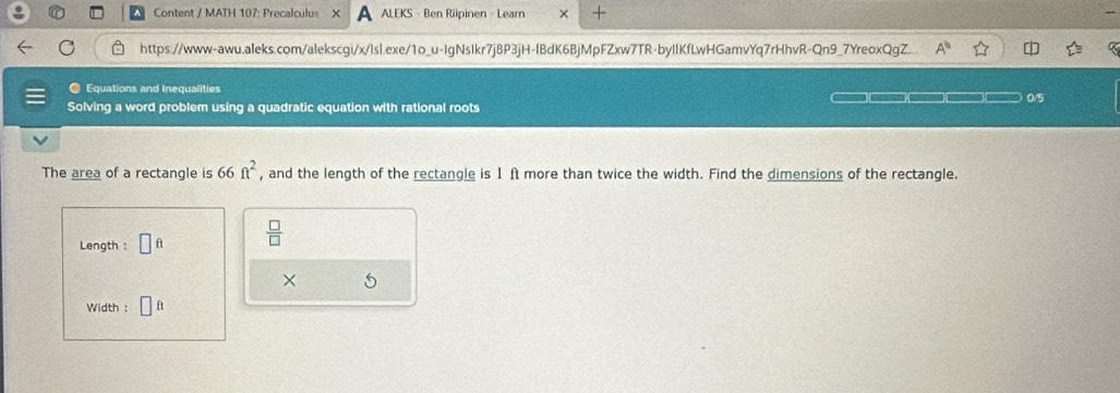 Content / MATH 107: Precalculus X ALEKS - Ben Riipinen - Learn × + 
https://www-awu.aleks.com/alekscgi/x/lsl.exe/1o_u-IgNsIkr7j8P3jH-IBdK6BjMpFZxw7TR-byIIKfLwHGamvYq7rHhvR-Qn9_7YreoxQgZ A° 
Equations and Inequalities 
Solving a word problem using a quadratic equation with rational roots 0/5
The area of a rectangle is 66ft^2 , and the length of the rectangle is 1ft more than twice the width. Find the dimensions of the rectangle. 
Length : □ ft  □ /□  
× 5 
Width :