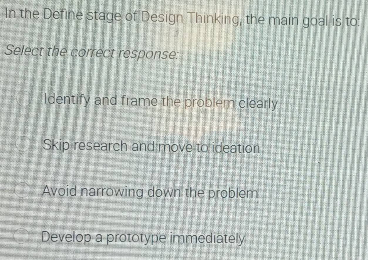 In the Define stage of Design Thinking, the main goal is to:
Select the correct response:
Identify and frame the problem clearly
Skip research and move to ideation
Avoid narrowing down the problem
Develop a prototype immediately