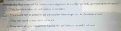 Why do the Pharisees ask for a miraculous sign from Jesus after already witnessing his miracles?
The Jewish leaders do not believe in miracles
They want him to perform on-demand for them to prove his Messianic claim
They just want to see more miracles
They are trying to trap him by having him perform an unlawful miracle