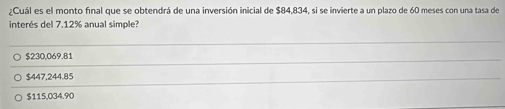 ¿Cuál es el monto final que se obtendrá de una inversión inicial de $84,834, si se invierte a un plazo de 60 meses con una tasa de
interés del 7.12% anual simple?
$230,069.81
$447,244.85
$115,034.90