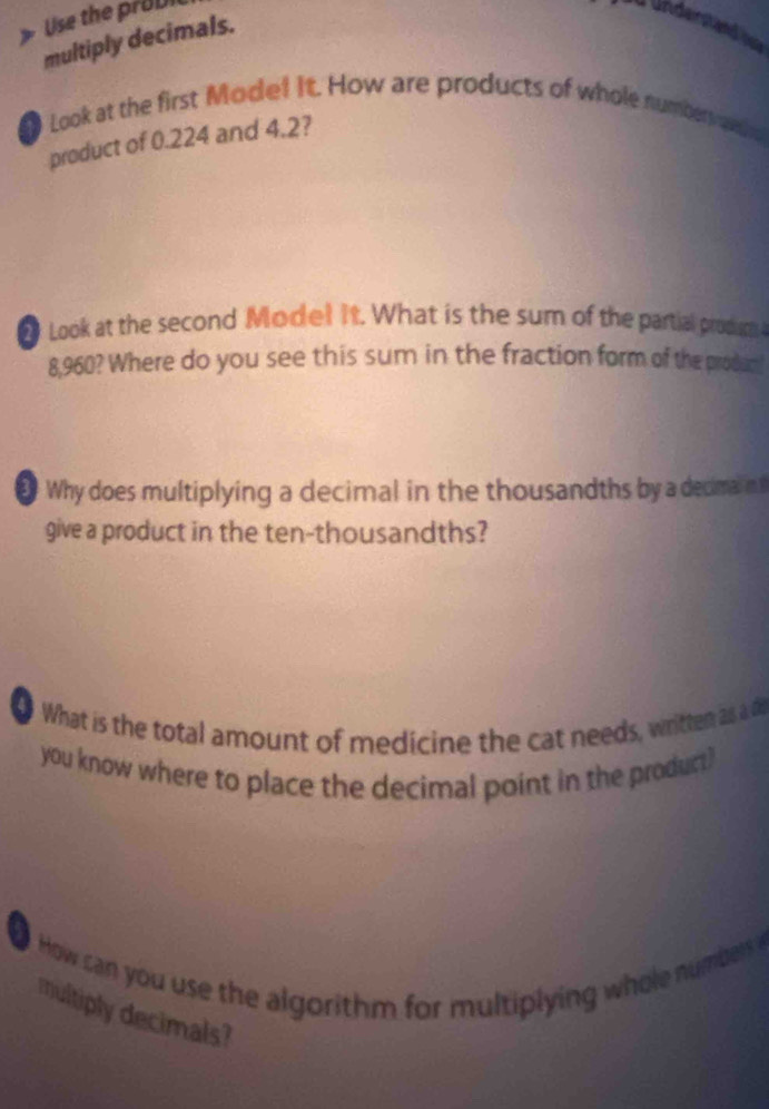 Use the ro ul 
ündenstend b 
multiply decimals. 
Look at the first Mode! It. How are products of whole numberv ade 
product of 0.224 and 4.2? 
● Look at the second Model it. What is the sum of the partial prodm
8,960? Where do you see this sum in the fraction form of the produm 
Why does multiplying a decimal in the thousandths by a decma n t 
give a product in the ten-thousandths? 
0 What is the total amount of medicine the cat needs, written as a de 
you know where to place the decimal point in the product? 
How can you use the algorit m for multiplying whole numbers 
multiply decimals?