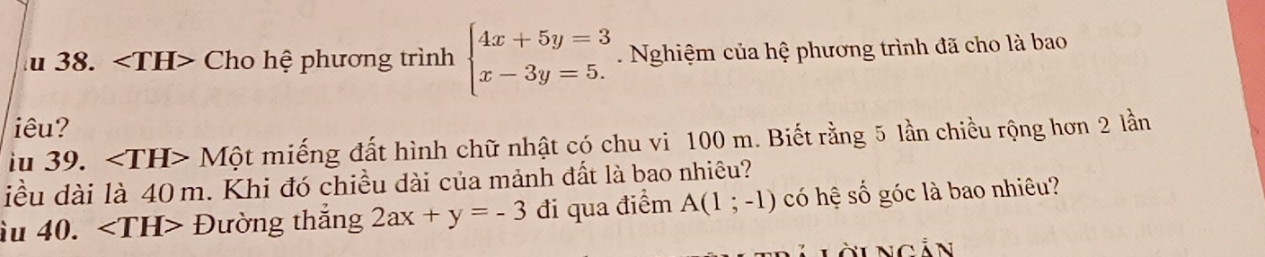 ∠ TH> Cho hệ phương trình beginarrayl 4x+5y=3 x-3y=5.endarray. Nghiệm của hệ phương trình đã cho là bao 
iêu? 
iu 39. ∠ TH>Mhat Qt miếng đất hình chữ nhật có chu vi 100 m. Biết rằng 5 lần chiều rộng hơn 2 lần 
iều dài là 40 m. Khi đó chiều dài của mảnh đất là bao nhiêu? 
àu 40. ∠ TH>D tường thắng 2ax+y=-3 đi qua điểm A(1;-1) có hệ số góc là bao nhiêu?