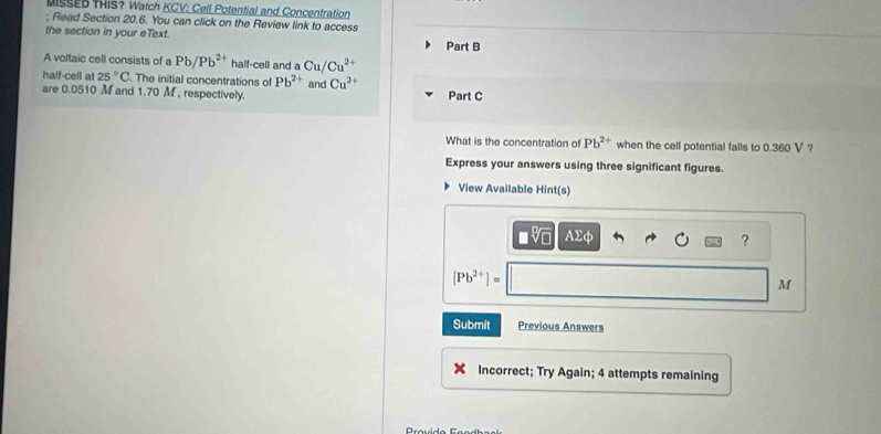 MIsSED THIS? Watch KCV: Cell Potential and Concentration 
; Read Section 20.6. You can click on the Review link to access 
the section in your eText. 
Part B 
A voltaic cell consists of a Pb/Pb^(2+) half-cell and a Cu/Cu^(2+)
half-cell at 25°C The initial concentrations of Pb^(2+) and Cu^(2+)
are 0.0510 M and 1.70 M , respectively. Part C 
What is the concentration of Pb^(2+) when the cell potential falls to 0.360 V ? 
Express your answers using three significant figures. 
View Available Hint(s)
sqrt[4](0) AΣφ ?
[Pb^(2+)]=
M
Submit Previous Answers 
Incorrect; Try Again; 4 attempts remaining