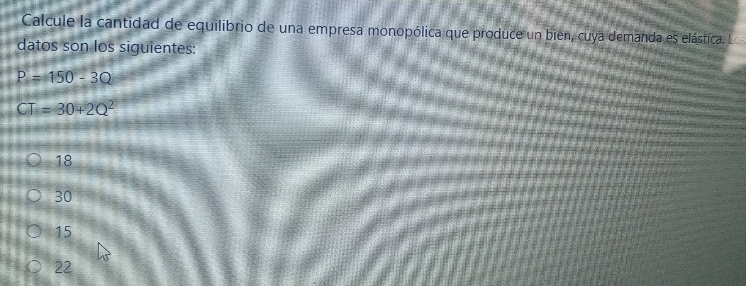 Calcule la cantidad de equilibrio de una empresa monopólica que produce un bien, cuya demanda es elástica. Los
datos son los siguientes:
P=150-3Q
CT=30+2Q^2
18
30
15
22