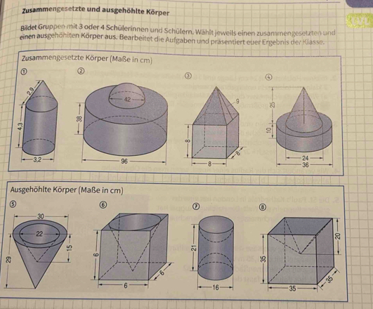 Zusammengesetzte und ausgehöhlte Körper 
Bildet Gruppen mit 3 oder 4 Schülerinnen und Schülern. Wählt jeweils einen zusammengesetzten und 
einen ausgehöhiten Körper aus. Bearbeitet die Aufgaben und präsentiert euer Ergebnis der Klasse. 
Zusammengesetzte Körper (Maße in cm) 
① 
Ausgehöhlte Körper (Maße in cm) 
⑤ 
⑥ 
⑦ ⑧