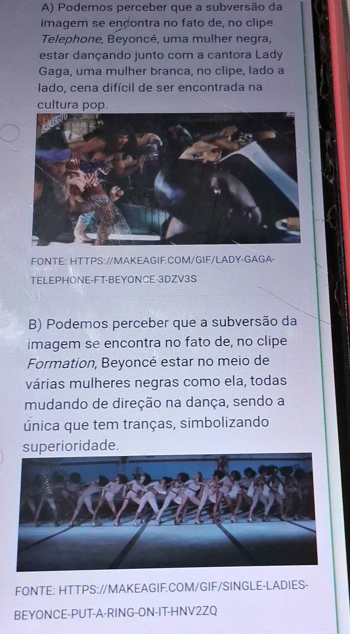 Podemos perceber que a subversão da 
imagem se ençontra no fato de, no clipe 
Telephone, Beyoncé, uma mulher negra, 
estar dançando junto com a cantora Lady 
Gaga, uma mulher branca, no clipe, lado a 
lado, cena difícil de ser encontrada na 
cultura pop. 
FONTE: HTTPS://MAKEAGIF.COM/GIF/LADY-GAGA- 
TELEPHONE-FT-BEYONCE-3DZV3S 
B) Podemos perceber que a subversão da 
imagem se encontra no fato de, no clipe 
Formation, Beyoncé estar no meio de 
várias mulheres negras como ela, todas 
mudando de direção na dança, sendo a 
única que tem tranças, simbolizando 
superioridade. 
FONTE: HTTPS://MAKEAGIF.COM/GIF/SINGLE-LADIES- 
BEYONCE-PUT-A-RING-ON-IT-HNV2ZQ