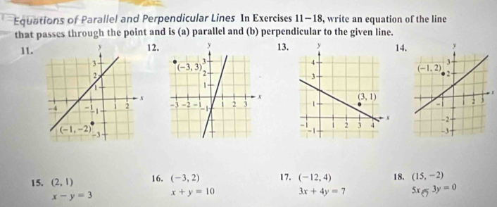 Equations of Parallel and Perpendicular Lines In Exercises 11-18, write an equation of the line
that passes through the point and is (a) parallel and (b) perpendicular to the given line.
11.2.13.14.
  
15. (2,1) 16. (-3,2) 17. (-12,4) 18. (15,-2)
x-y=3
x+y=10
3x+4y=7 5x-3y=0