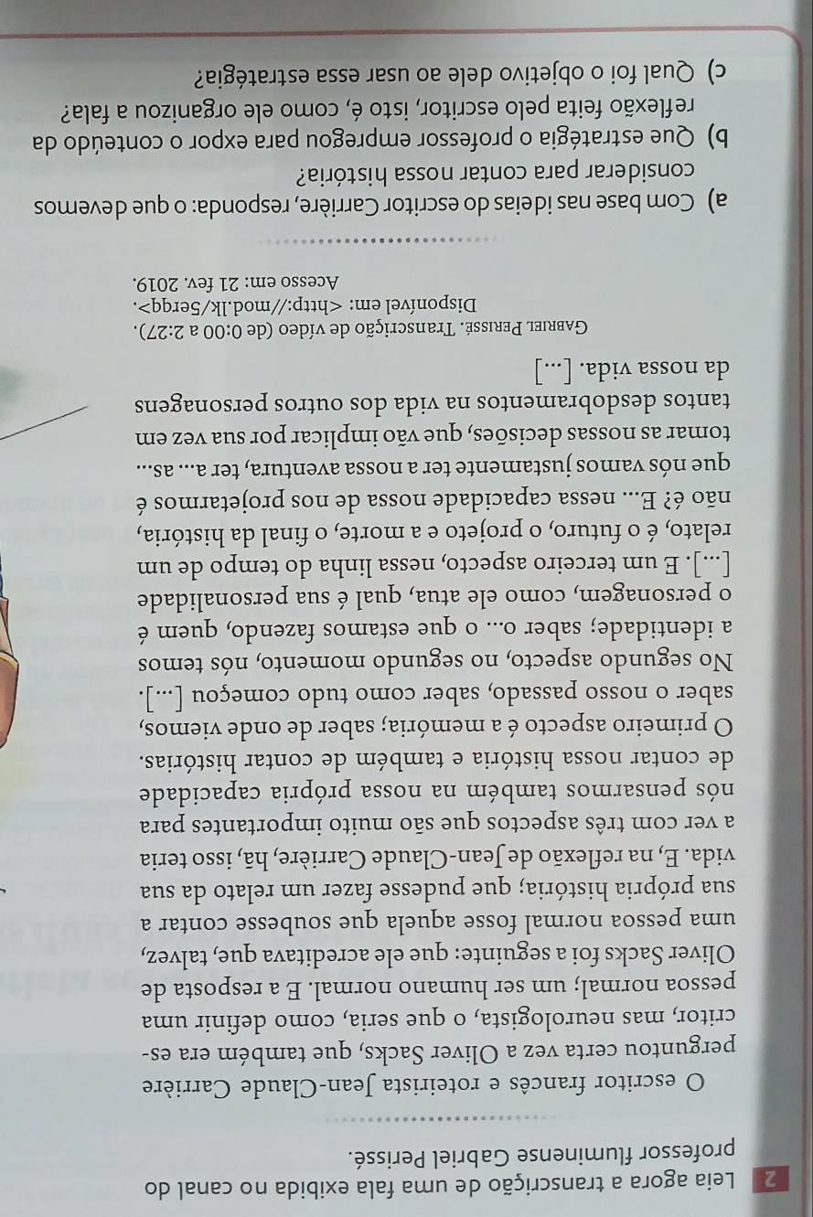 2ª Leia agora a transcrição de uma fala exibida no canal do
professor fluminense Gabriel Perissé.
O escritor francês e roteirista Jean-Claude Carrière
perguntou certa vez a Oliver Sacks, que também era es-
critor, mas neurologista, o que seria, como definir uma
pessoa normal; um ser humano normal. E a resposta de
Oliver Sacks foi a seguinte: que ele acreditava que, talvez,
uma pessoa normal fosse aquela que soubesse contar a
sua própria história; que pudesse fazer um relato da sua
vida. E, na reflexão de Jean-Claude Carrière, hã, isso teria
a ver com três aspectos que são muito importantes para
nós pensarmos também na nossa própria capacidade
de contar nossa história e também de contar histórias.
O primeiro aspecto é a memória; saber de onde viemos,
saber o nosso passado, saber como tudo começou [...].
No segundo aspecto, no segundo momento, nós temos
a identidade; saber o... o que estamos fazendo, quem é
o personagem, como ele atua, qual é sua personalidade
[...]. E um terceiro aspecto, nessa linha do tempo de um
relato, é o futuro, o projeto e a morte, o final da história,
não é? E... nessa capacidade nossa de nos projetarmos é
que nós vamos justamente ter a nossa aventura, ter a... as...
tomar as nossas decisões, que vão implicar por sua vez em
tantos desdobramentos na vida dos outros personagens
da nossa vida. [...]
Gabriel Perissé. Transcrição de vídeo (de 0:00 a 2:27).
Disponível em:.
Acesso em: 21 fev. 2019.
a) Com base nas ideias do escritor Carrière, responda: o que devemos
considerar para contar nossa história?
b) Que estratégia o professor empregou para expor o conteúdo da
reflexão feita pelo escritor, isto é, como ele organizou a fala?
c) Qual foi o objetivo dele ao usar essa estratégia?